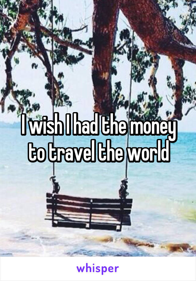 I wish I had the money to travel the world