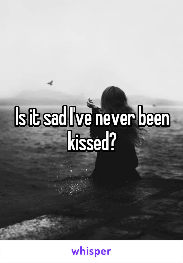 Is it sad I've never been kissed?