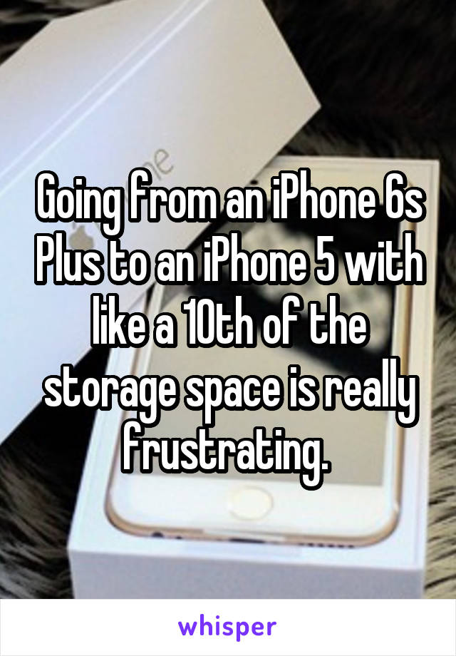 Going from an iPhone 6s Plus to an iPhone 5 with like a 10th of the storage space is really frustrating. 