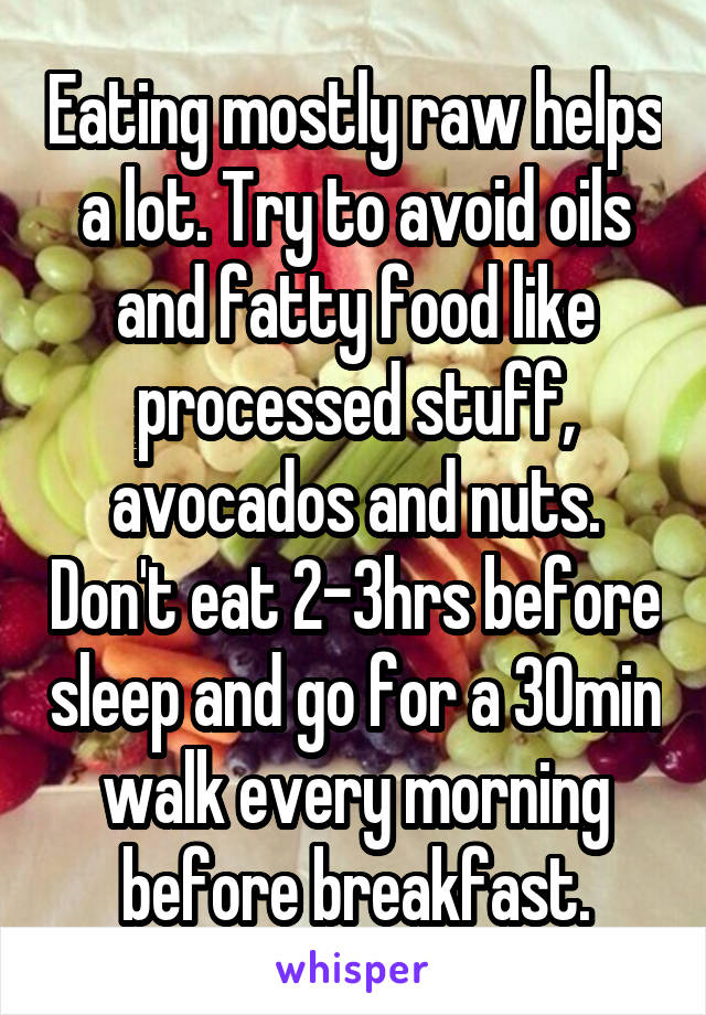 Eating mostly raw helps a lot. Try to avoid oils and fatty food like processed stuff, avocados and nuts. Don't eat 2-3hrs before sleep and go for a 30min walk every morning before breakfast.