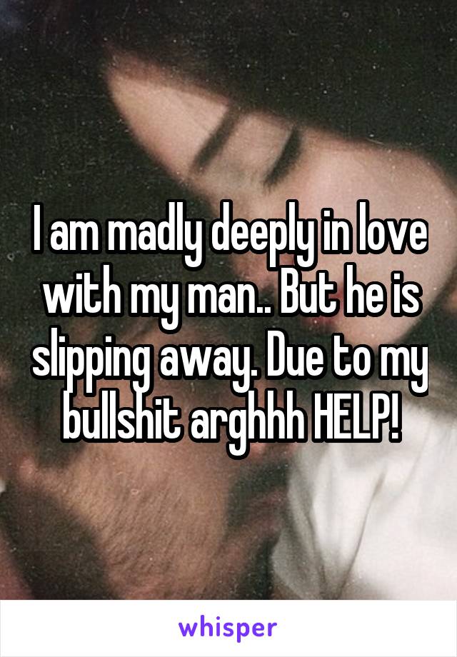 I am madly deeply in love with my man.. But he is slipping away. Due to my bullshit arghhh HELP!