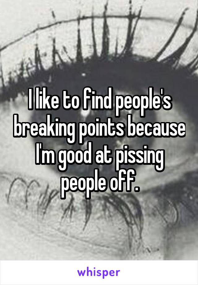 I like to find people's breaking points because I'm good at pissing people off.