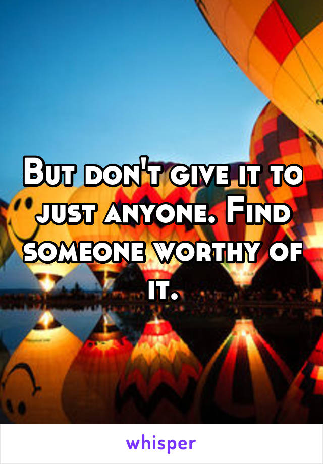 But don't give it to just anyone. Find someone worthy of it.