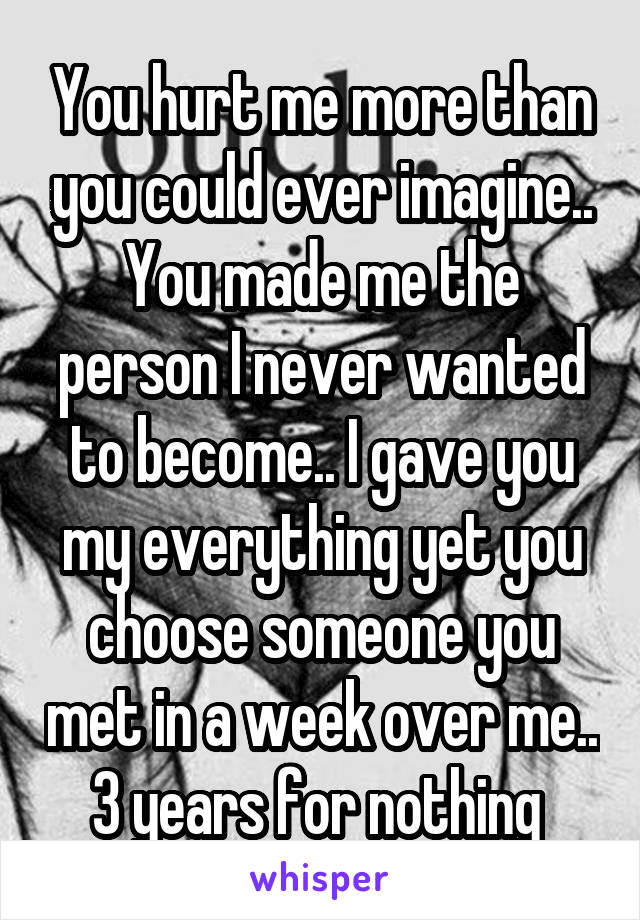 You hurt me more than you could ever imagine.. You made me the person I never wanted to become.. I gave you my everything yet you choose someone you met in a week over me.. 3 years for nothing 