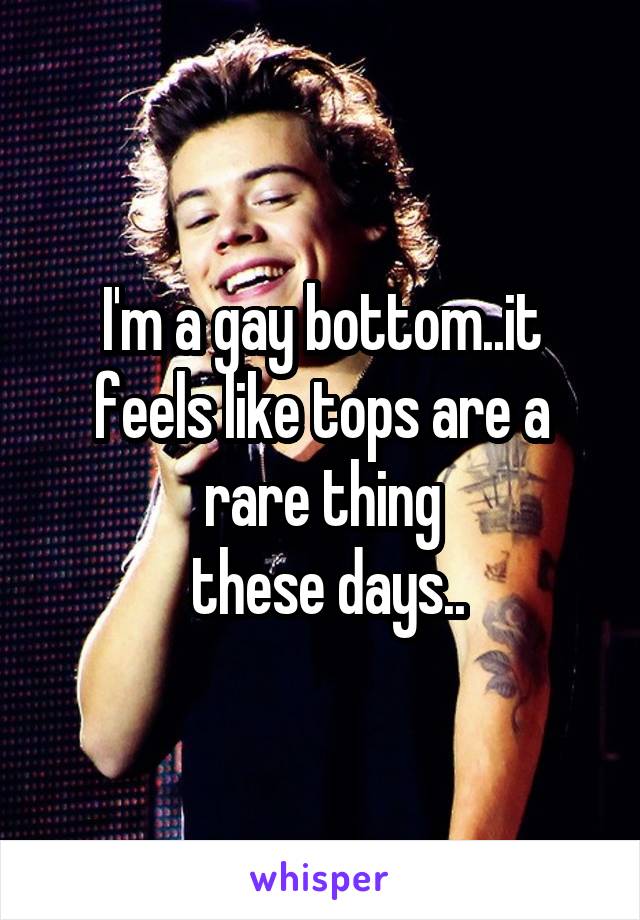 I'm a gay bottom..it feels like tops are a rare thing
 these days..
