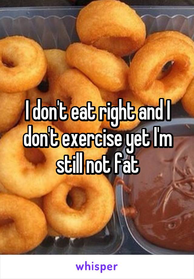 I don't eat right and I don't exercise yet I'm still not fat