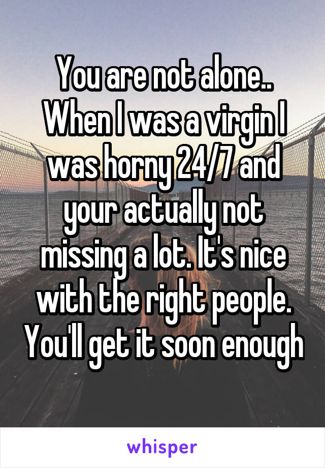 You are not alone.. When I was a virgin I was horny 24/7 and your actually not missing a lot. It's nice with the right people. You'll get it soon enough
