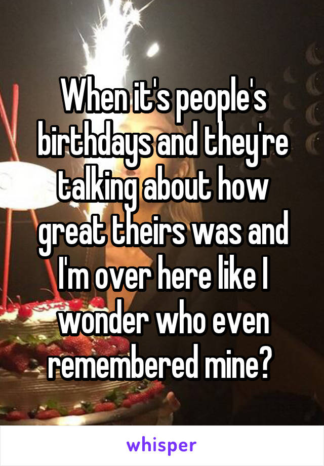 When it's people's birthdays and they're talking about how great theirs was and I'm over here like I wonder who even remembered mine? 