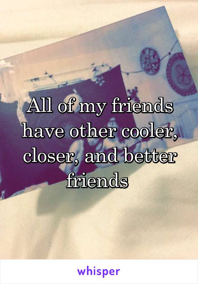 All of my friends have other cooler, closer, and better friends 