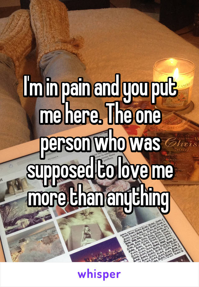 I'm in pain and you put me here. The one person who was supposed to love me more than anything 