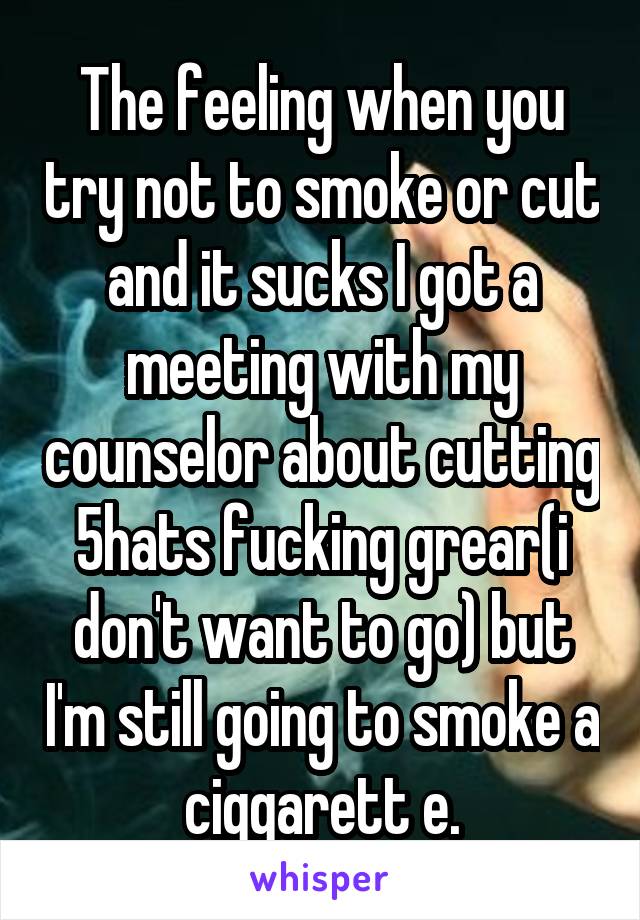 The feeling when you try not to smoke or cut and it sucks I got a meeting with my counselor about cutting 5hats fucking grear(i don't want to go) but I'm still going to smoke a ciggarett e.