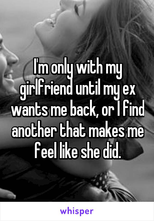 I'm only with my girlfriend until my ex wants me back, or I find another that makes me feel like she did.