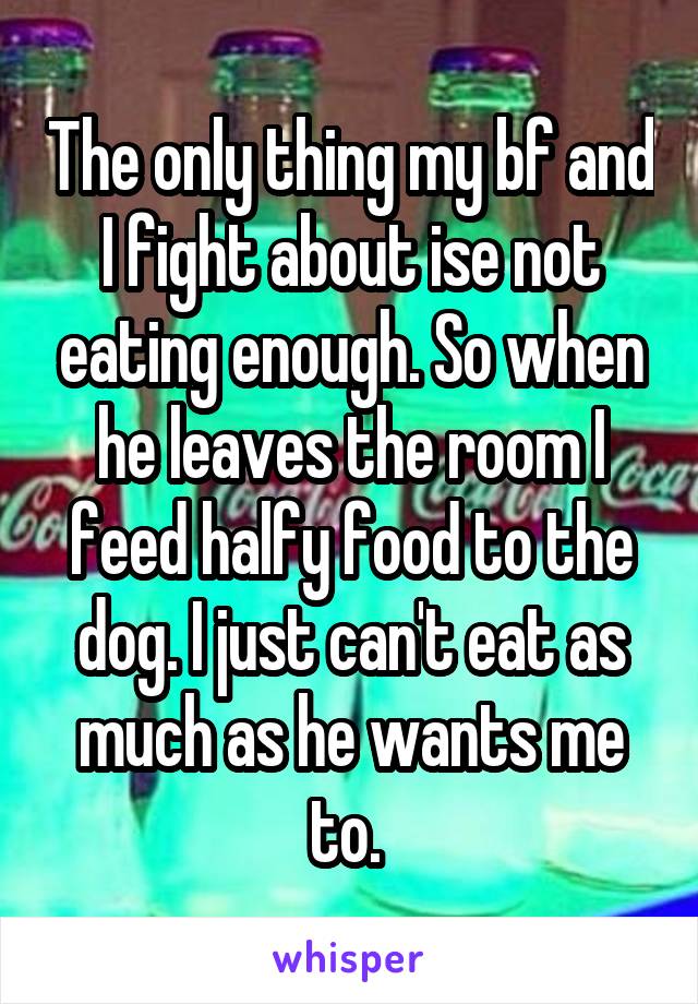 The only thing my bf and I fight about ise not eating enough. So when he leaves the room I feed halfy food to the dog. I just can't eat as much as he wants me to. 