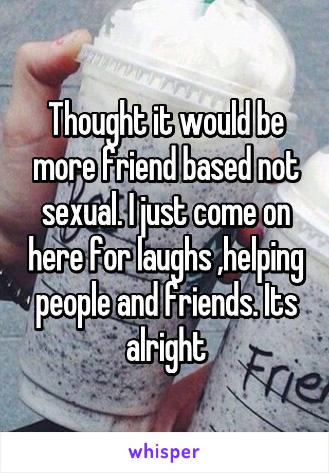 Thought it would be more friend based not sexual. I just come on here for laughs ,helping people and friends. Its alright