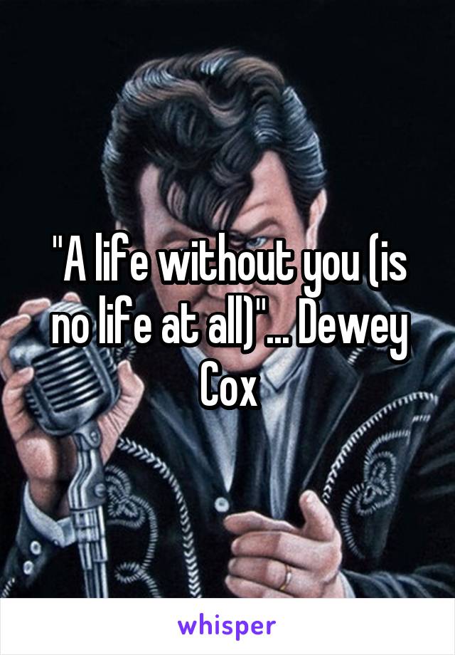 "A life without you (is no life at all)"... Dewey Cox