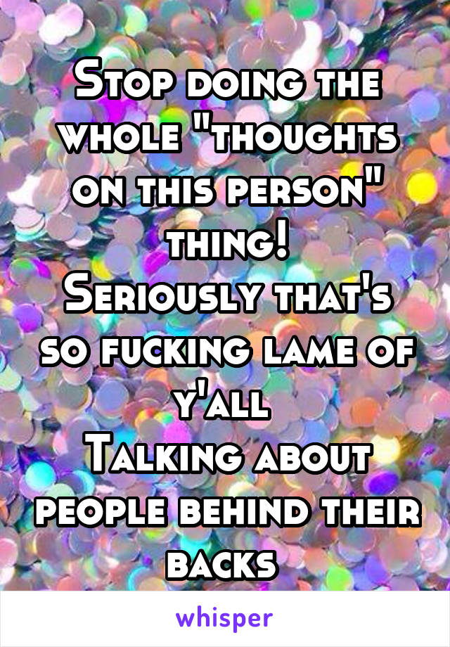 Stop doing the whole "thoughts on this person" thing!
Seriously that's so fucking lame of y'all 
Talking about people behind their backs 