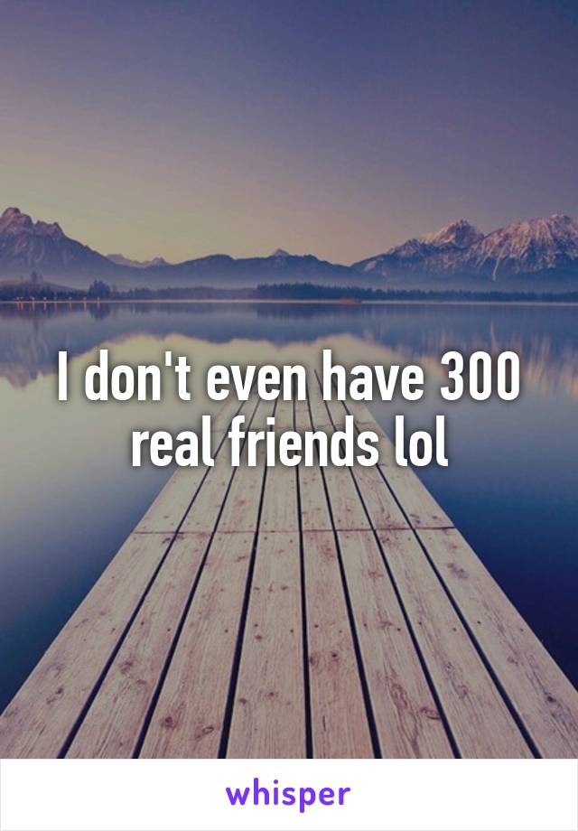 I don't even have 300 real friends lol