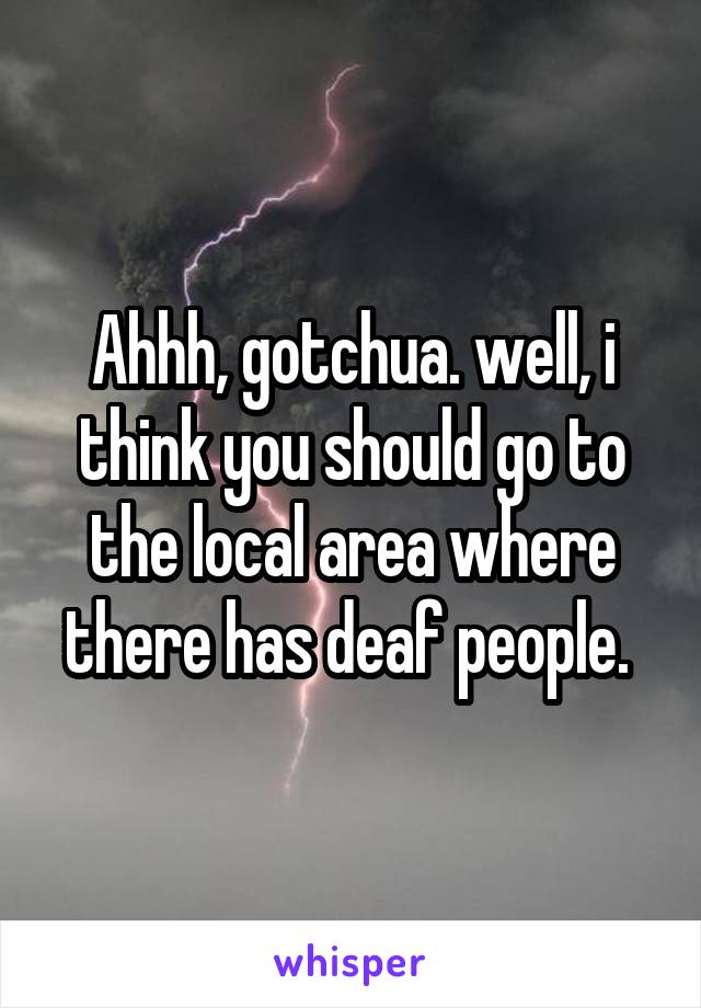 Ahhh, gotchua. well, i think you should go to the local area where there has deaf people. 