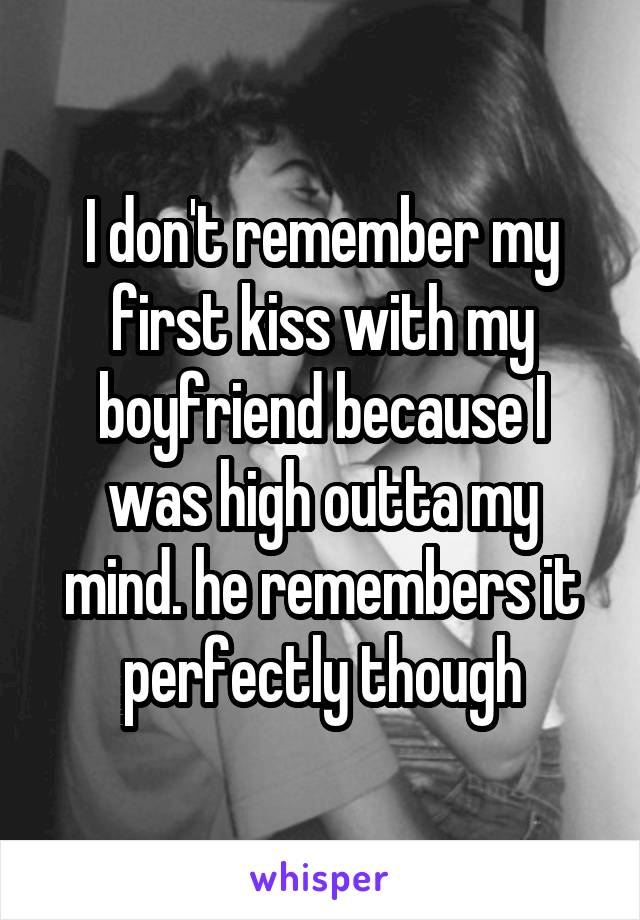 I don't remember my first kiss with my boyfriend because I was high outta my mind. he remembers it perfectly though