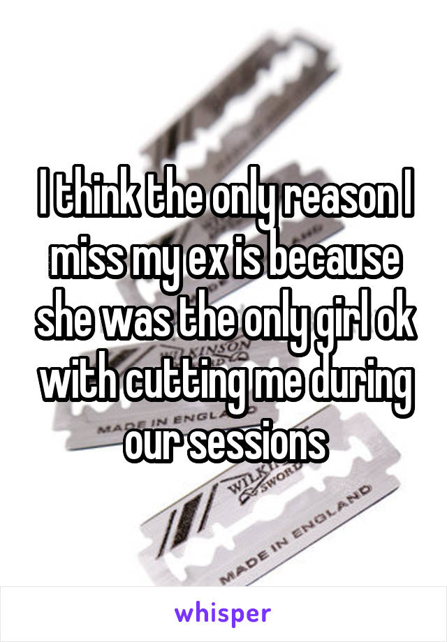 I think the only reason I miss my ex is because she was the only girl ok with cutting me during our sessions