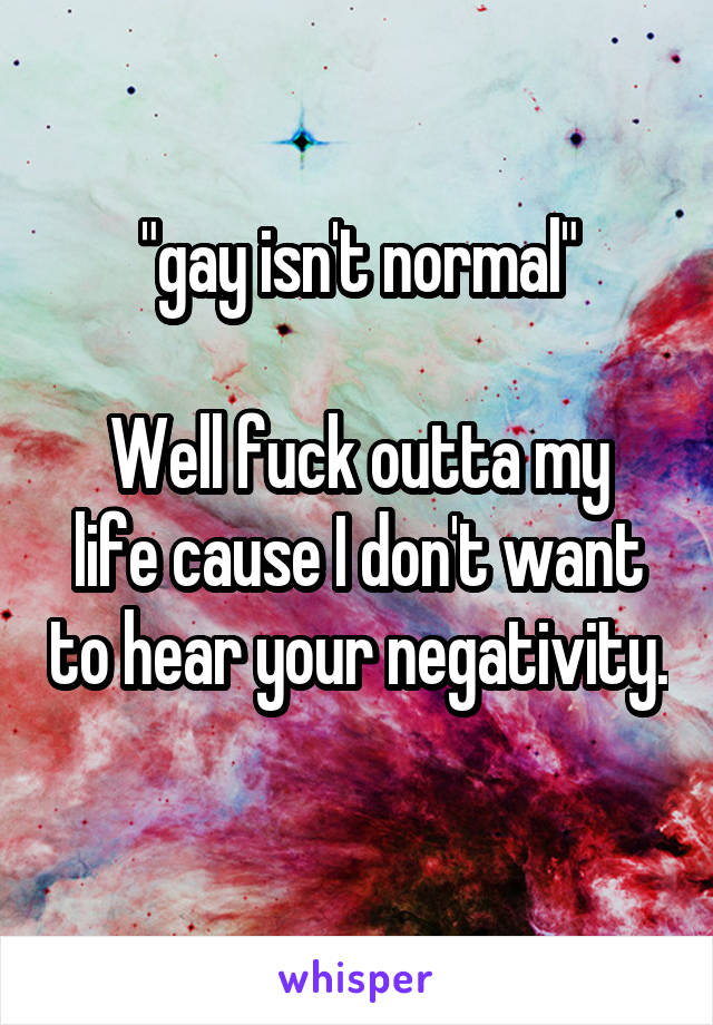 "gay isn't normal"

Well fuck outta my life cause I don't want to hear your negativity. 