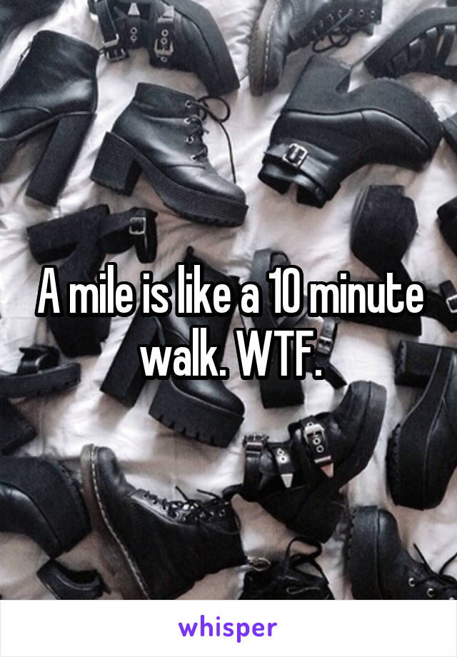 A mile is like a 10 minute walk. WTF.