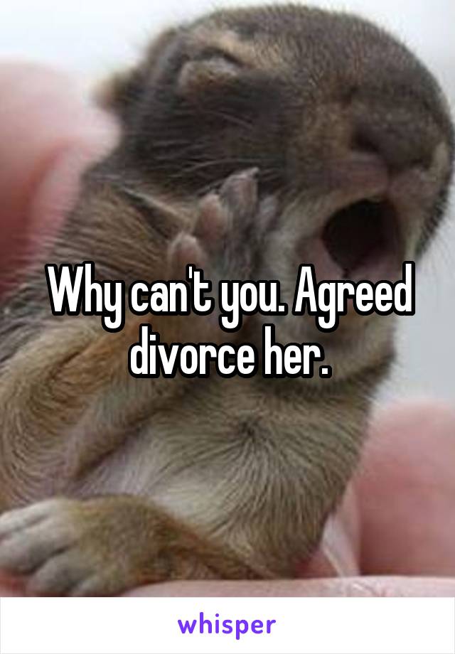 Why can't you. Agreed divorce her.