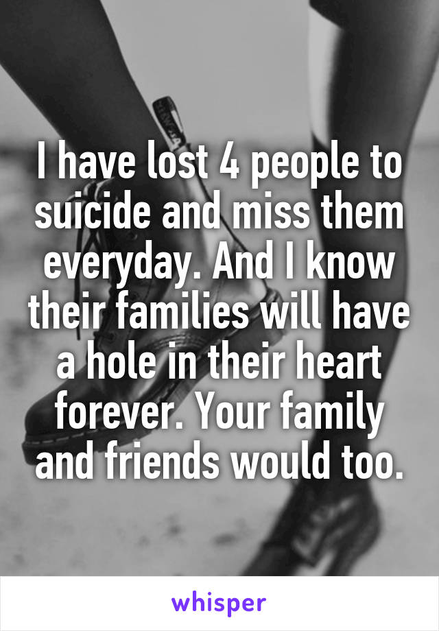 I have lost 4 people to suicide and miss them everyday. And I know their families will have a hole in their heart forever. Your family and friends would too.