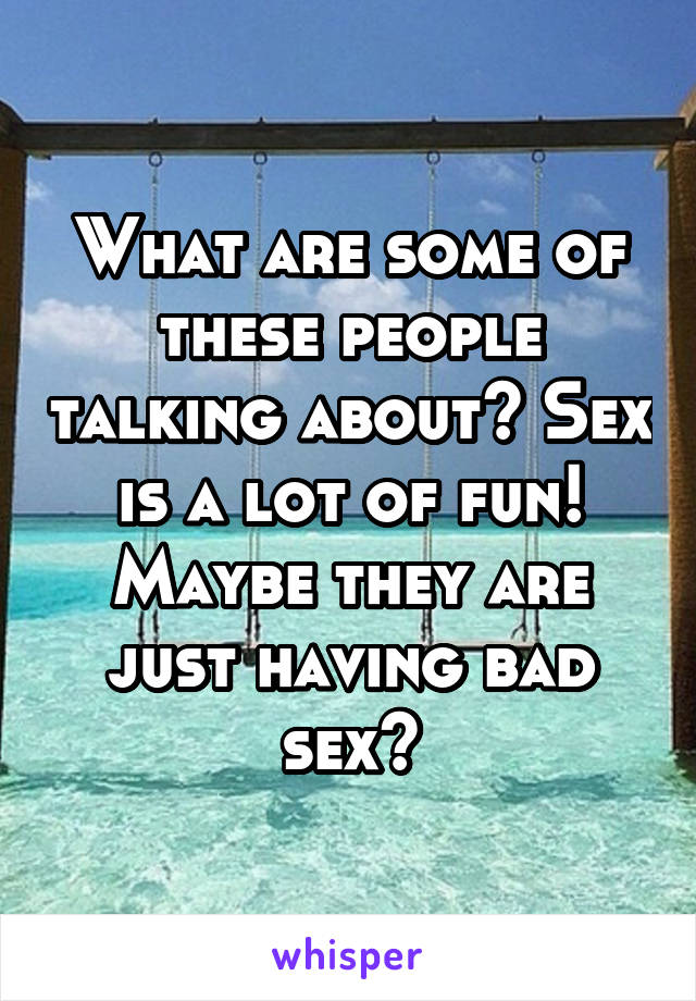 What are some of these people talking about? Sex is a lot of fun! Maybe they are just having bad sex?