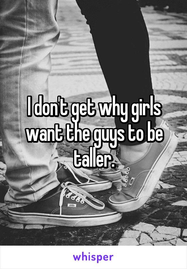 I don't get why girls want the guys to be taller.