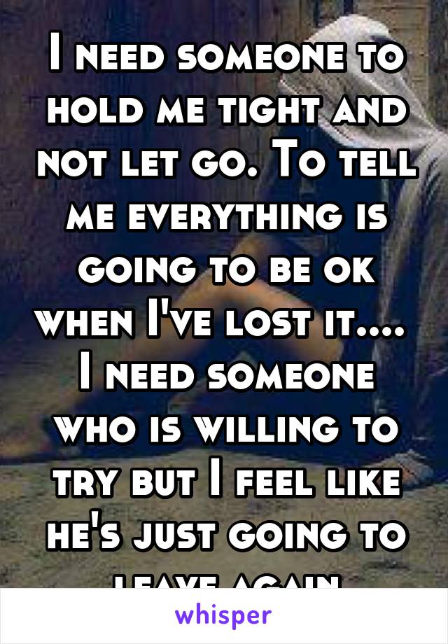 I need someone to hold me tight and not let go. To tell me everything is going to be ok when I've lost it.... 
I need someone who is willing to try but I feel like he's just going to leave again