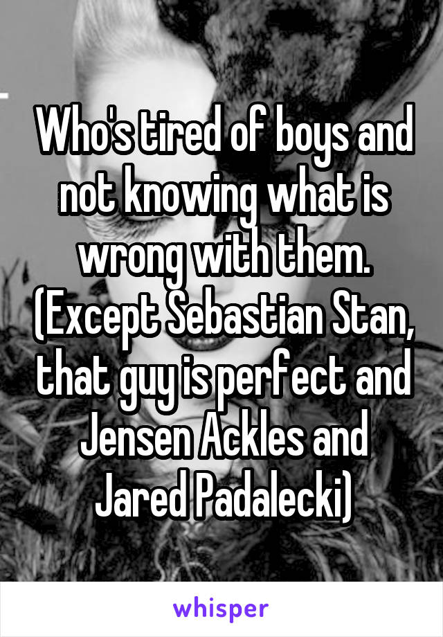 Who's tired of boys and not knowing what is wrong with them. (Except Sebastian Stan, that guy is perfect and Jensen Ackles and Jared Padalecki)