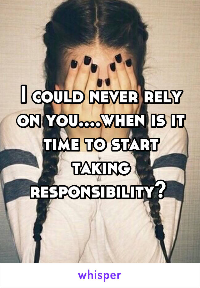 I could never rely on you....when is it time to start taking responsibility? 