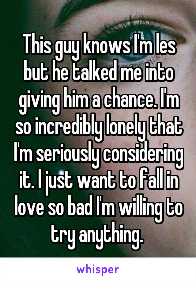 This guy knows I'm les but he talked me into giving him a chance. I'm so incredibly lonely that I'm seriously considering it. I just want to fall in love so bad I'm willing to try anything. 