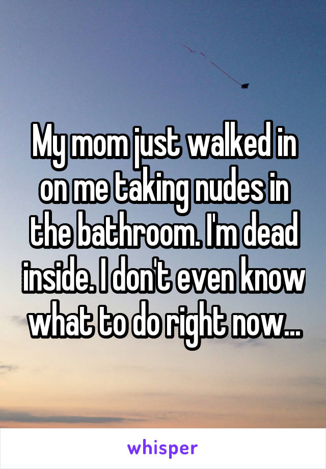 My mom just walked in on me taking nudes in the bathroom. I'm dead inside. I don't even know what to do right now...
