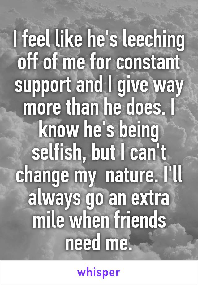 I feel like he's leeching off of me for constant support and I give way more than he does. I know he's being selfish, but I can't change my  nature. I'll always go an extra mile when friends need me.