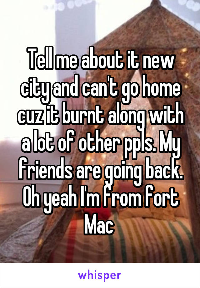 Tell me about it new city and can't go home cuz it burnt along with a lot of other ppls. My friends are going back. Oh yeah I'm from fort Mac 