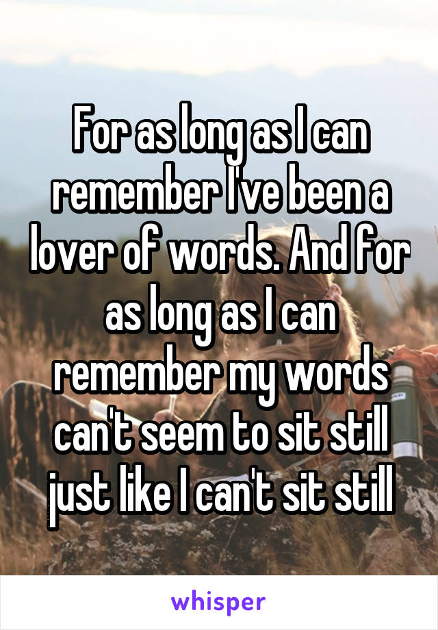 For as long as I can remember I've been a lover of words. And for as long as I can remember my words can't seem to sit still just like I can't sit still