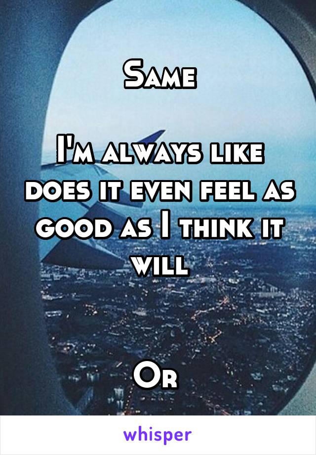 Same

I'm always like does it even feel as good as I think it will


Or 