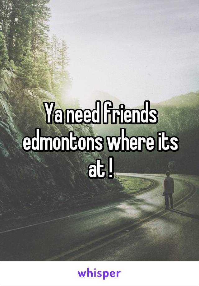 Ya need friends edmontons where its at !