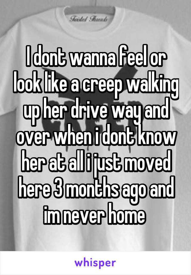 I dont wanna feel or look like a creep walking up her drive way and over when i dont know her at all i just moved here 3 months ago and im never home 