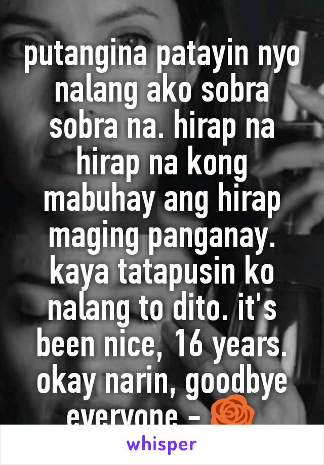 putangina patayin nyo nalang ako sobra sobra na. hirap na hirap na kong mabuhay ang hirap maging panganay. kaya tatapusin ko nalang to dito. it's been nice, 16 years. okay narin, goodbye everyone - 🌹