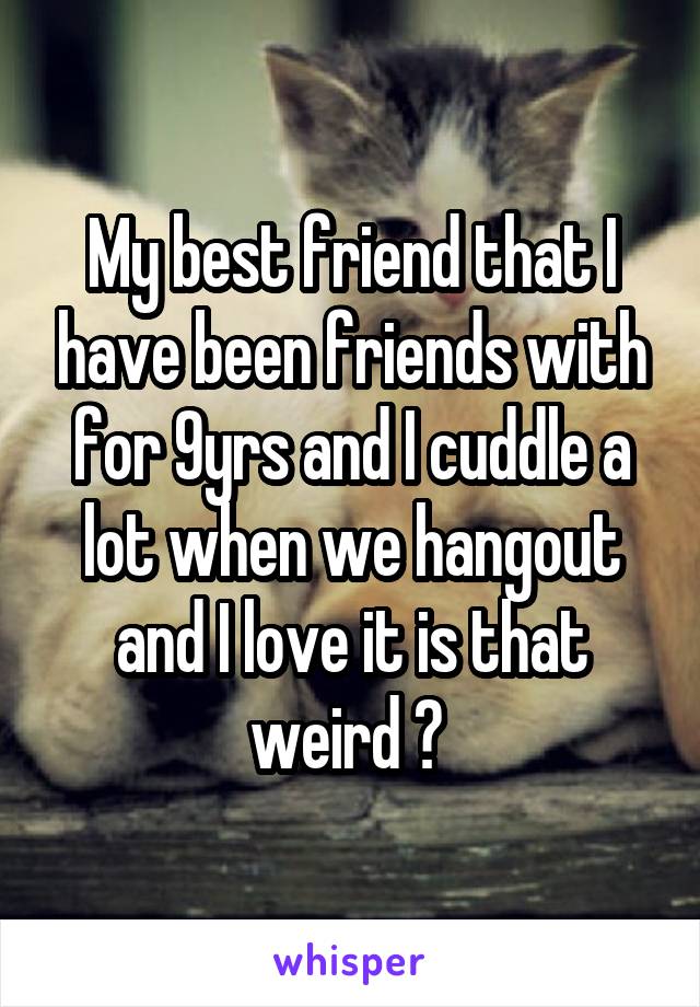 My best friend that I have been friends with for 9yrs and I cuddle a lot when we hangout and I love it is that weird ? 