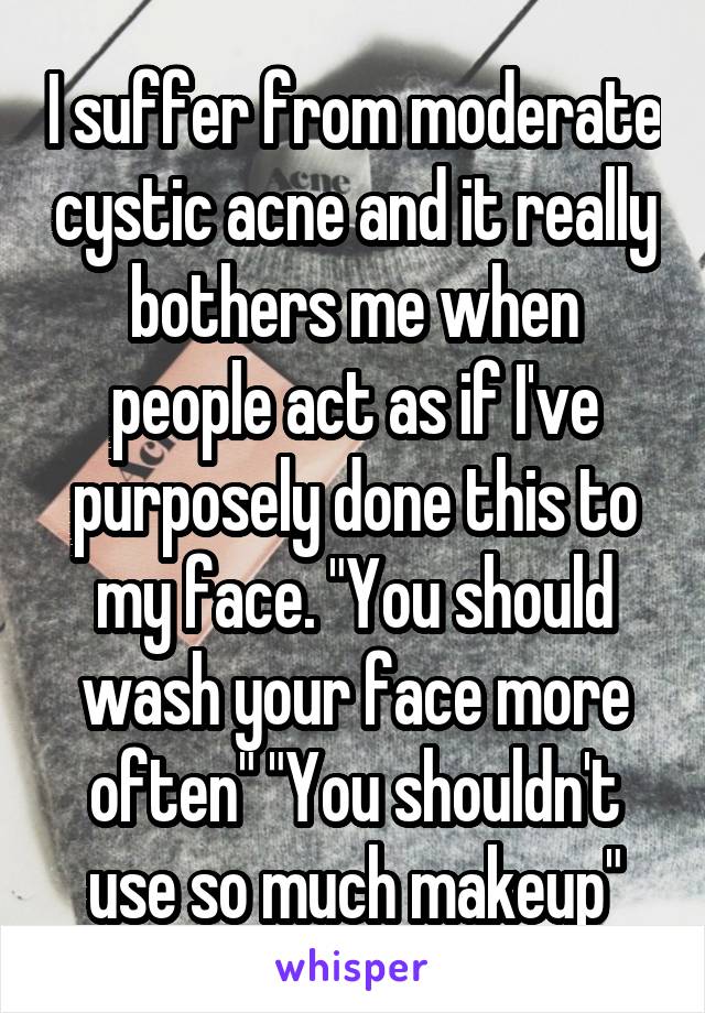 I suffer from moderate cystic acne and it really bothers me when people act as if I've purposely done this to my face. "You should wash your face more often" "You shouldn't use so much makeup"