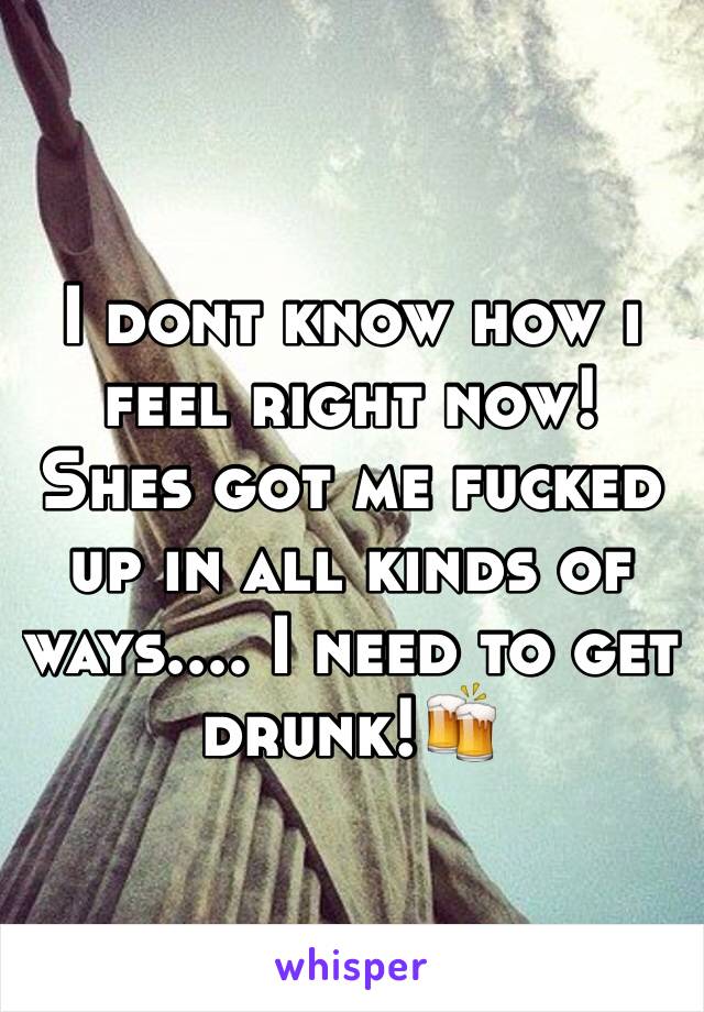 I dont know how i feel right now! Shes got me fucked up in all kinds of ways.... I need to get drunk!🍻