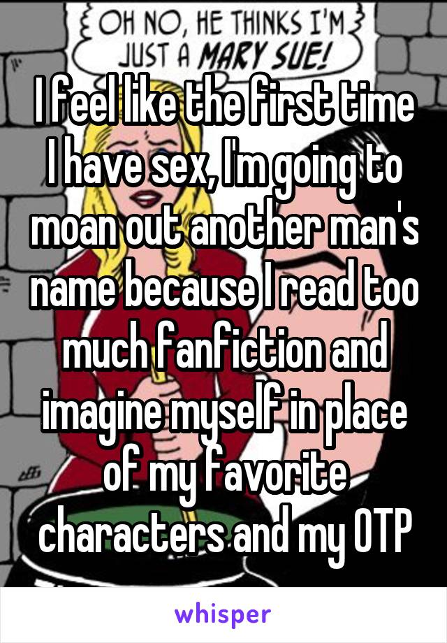 I feel like the first time I have sex, I'm going to moan out another man's name because I read too much fanfiction and imagine myself in place of my favorite characters and my OTP