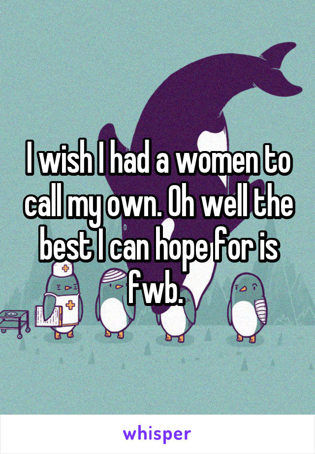 I wish I had a women to call my own. Oh well the best I can hope for is fwb. 