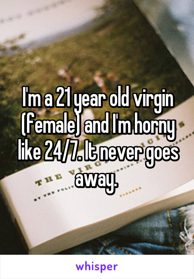 I'm a 21 year old virgin (female) and I'm horny like 24/7. It never goes away. 