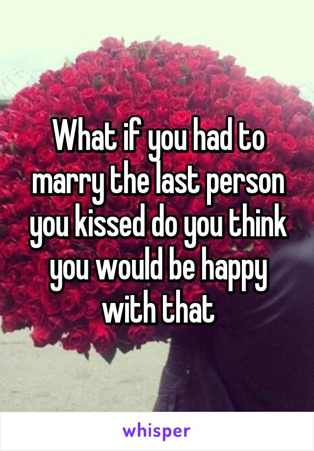 What if you had to marry the last person you kissed do you think you would be happy with that