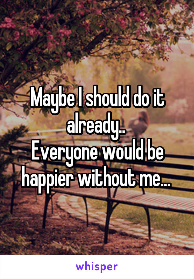 Maybe I should do it already.. 
Everyone would be happier without me... 